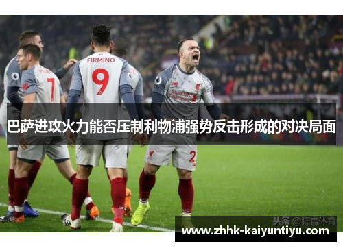 巴萨进攻火力能否压制利物浦强势反击形成的对决局面