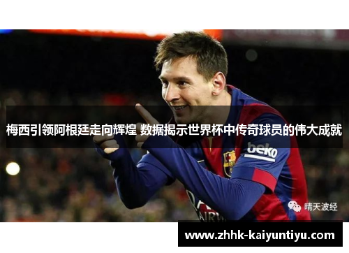 梅西引领阿根廷走向辉煌 数据揭示世界杯中传奇球员的伟大成就